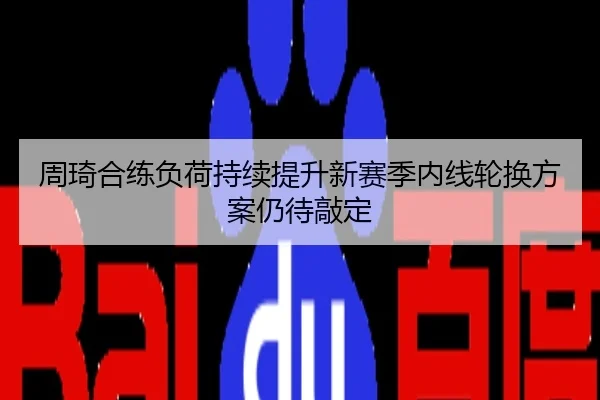 周琦合练负荷持续提升新赛季内线轮换方案仍待敲定